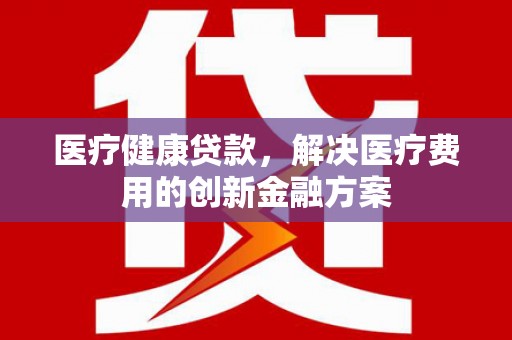 宛城医疗健康贷款，解决医疗费用的创新金融方案