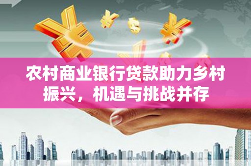 宛城农村商业银行贷款助力乡村振兴，机遇与挑战并存